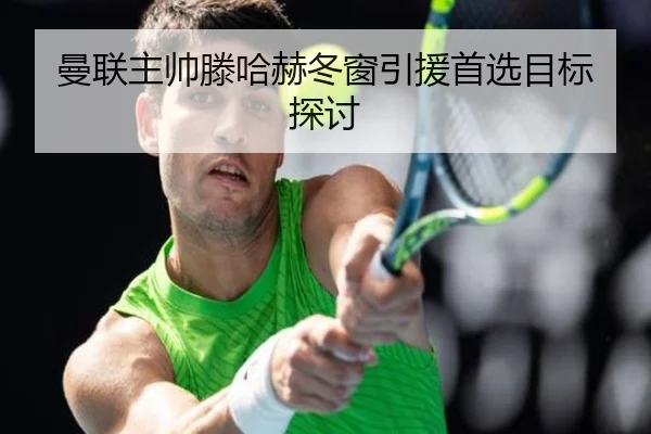曼联主帅滕哈赫冬窗引援首选目标探讨